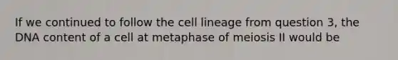 If we continued to follow the cell lineage from question 3, the DNA content of a cell at metaphase of meiosis II would be