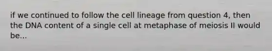 if we continued to follow the cell lineage from question 4, then the DNA content of a single cell at metaphase of meiosis II would be...