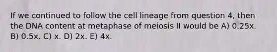 If we continued to follow the cell lineage from question 4, then the DNA content at metaphase of meiosis II would be A) 0.25x. B) 0.5x. C) x. D) 2x. E) 4x.