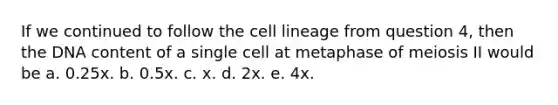 If we continued to follow the cell lineage from question 4, then the DNA content of a single cell at metaphase of meiosis II would be a. 0.25x. b. 0.5x. c. x. d. 2x. e. 4x.