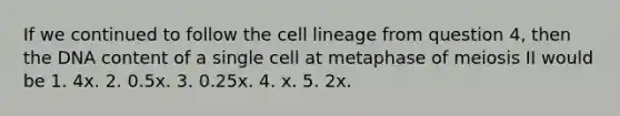 If we continued to follow the cell lineage from question 4, then the DNA content of a single cell at metaphase of meiosis II would be 1. 4x. 2. 0.5x. 3. 0.25x. 4. x. 5. 2x.