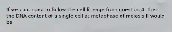 If we continued to follow the cell lineage from question 4, then the DNA content of a single cell at metaphase of meiosis II would be