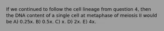 If we continued to follow the cell lineage from question 4, then the DNA content of a single cell at metaphase of meiosis II would be A) 0.25x. B) 0.5x. C) x. D) 2x. E) 4x.