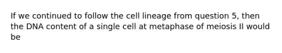 If we continued to follow the cell lineage from question 5, then the DNA content of a single cell at metaphase of meiosis II would be