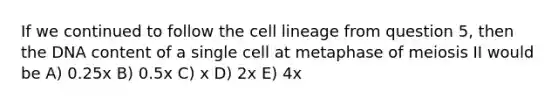 If we continued to follow the cell lineage from question 5, then the DNA content of a single cell at metaphase of meiosis II would be A) 0.25x B) 0.5x C) x D) 2x E) 4x