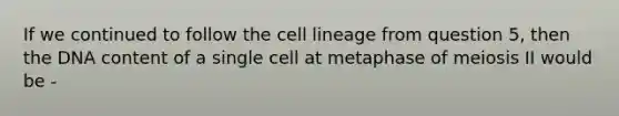 If we continued to follow the cell lineage from question 5, then the DNA content of a single cell at metaphase of meiosis II would be -