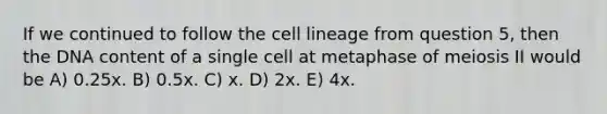 If we continued to follow the cell lineage from question 5, then the DNA content of a single cell at metaphase of meiosis II would be A) 0.25x. B) 0.5x. C) x. D) 2x. E) 4x.