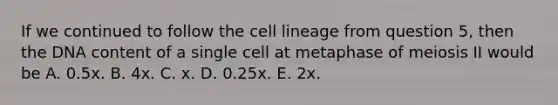 If we continued to follow the cell lineage from question 5, then the DNA content of a single cell at metaphase of meiosis II would be A. 0.5x. B. 4x. C. x. D. 0.25x. E. 2x.