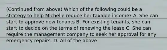 (Continued from above) Which of the following could be a strategy to help Michelle reduce her taxable income? A. She can start to approve new tenants B. For existing tenants, she can start to decide on the terms of renewing the lease C. She can require the management company to seek her approval for any emergency repairs. D. All of the above