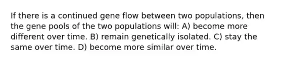 If there is a continued gene flow between two populations, then the gene pools of the two populations will: A) become more different over time. B) remain genetically isolated. C) stay the same over time. D) become more similar over time.