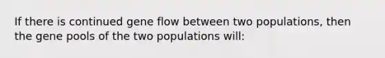 If there is continued gene flow between two populations, then the gene pools of the two populations will: