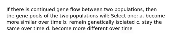 If there is continued gene flow between two populations, then the gene pools of the two populations will: Select one: a. become more similar over time b. remain genetically isolated c. stay the same over time d. become more different over time