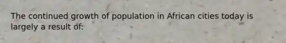 The continued growth of population in African cities today is largely a result of: