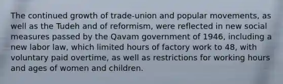 The continued growth of trade-union and popular movements, as well as the Tudeh and of reformism, were reflected in new social measures passed by the Qavam government of 1946, including a new labor law, which limited hours of factory work to 48, with voluntary paid overtime, as well as restrictions for working hours and ages of women and children.