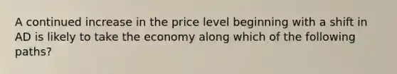 A continued increase in the price level beginning with a shift in AD is likely to take the economy along which of the following paths?