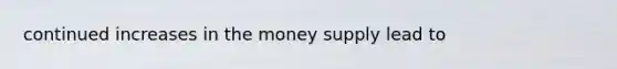 continued increases in the money supply lead to