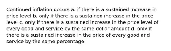 Continued inflation occurs a. if there is a sustained increase in price level b. only if there is a sustained increase in the price level c. only if there is a sustained increase in the price level of every good and service by the same dollar amount d. only if there is a sustained increase in the price of every good and service by the same percentage