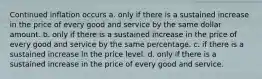 Continued inflation occurs a. only if there is a sustained increase in the price of every good and service by the same dollar amount. b. only if there is a sustained increase in the price of every good and service by the same percentage. c. if there is a sustained increase in the price level. d. only if there is a sustained increase in the price of every good and service.