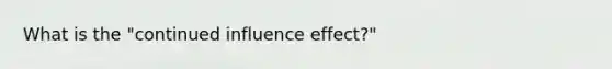 What is the "continued influence effect?"