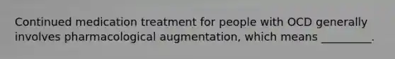 Continued medication treatment for people with OCD generally involves pharmacological augmentation, which means _________.