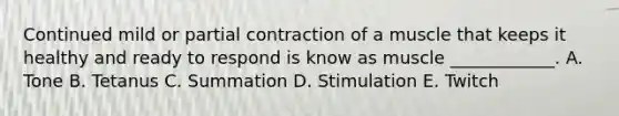 Continued mild or partial contraction of a muscle that keeps it healthy and ready to respond is know as muscle ____________. A. Tone B. Tetanus C. Summation D. Stimulation E. Twitch