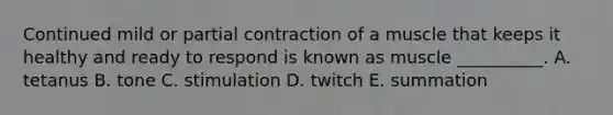 Continued mild or partial contraction of a muscle that keeps it healthy and ready to respond is known as muscle __________. A. tetanus B. tone C. stimulation D. twitch E. summation