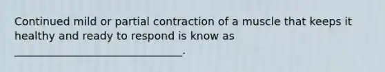 Continued mild or partial contraction of a muscle that keeps it healthy and ready to respond is know as _______________________________.