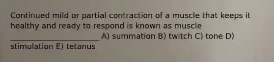 Continued mild or partial contraction of a muscle that keeps it healthy and ready to respond is known as muscle _______________________ A) summation B) twitch C) tone D) stimulation E) tetanus