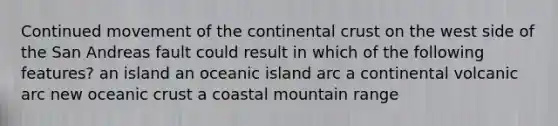 Continued movement of the continental crust on the west side of the San Andreas fault could result in which of the following features? an island an oceanic island arc a continental volcanic arc new <a href='https://www.questionai.com/knowledge/kPVS0KdHos-oceanic-crust' class='anchor-knowledge'>oceanic crust</a> a coastal mountain range