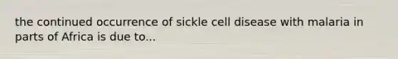 the continued occurrence of sickle cell disease with malaria in parts of Africa is due to...