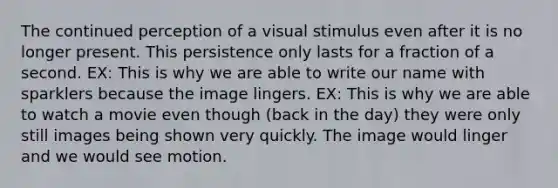 The continued perception of a visual stimulus even after it is no longer present. This persistence only lasts for a fraction of a second. EX: This is why we are able to write our name with sparklers because the image lingers. EX: This is why we are able to watch a movie even though (back in the day) they were only still images being shown very quickly. The image would linger and we would see motion.