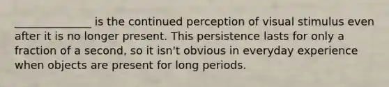 ______________ is the continued perception of visual stimulus even after it is no longer present. This persistence lasts for only a fraction of a second, so it isn't obvious in everyday experience when objects are present for long periods.