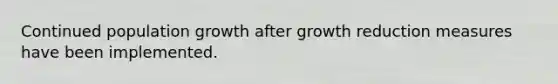 Continued population growth after growth reduction measures have been implemented.