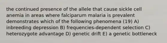 the continued presence of the allele that cause sickle cell anemia in areas where falciparum malaria is prevalent demonstrates which of the following phenomena (19) A) inbreeding depression B) frequencies-dependent selection C) heterozygote advantage D) genetic drift E) a genetic bottleneck