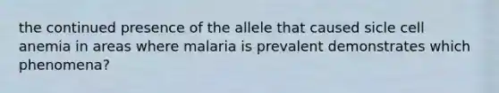 the continued presence of the allele that caused sicle cell anemia in areas where malaria is prevalent demonstrates which phenomena?