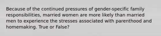 Because of the continued pressures of gender-specific family responsibilities, married women are more likely than married men to experience the stresses associated with parenthood and homemaking. True or False?