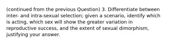 (continued from the previous Question) 3. Differentiate between inter- and intra-sexual selection; given a scenario, identify which is acting, which sex will show the greater variation in reproductive success, and the extent of sexual dimorphism, justifying your answer.