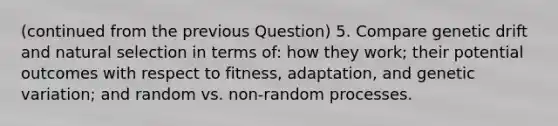 (continued from the previous Question) 5. Compare genetic drift and natural selection in terms of: how they work; their potential outcomes with respect to fitness, adaptation, and genetic variation; and random vs. non-random processes.