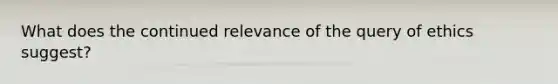 What does the continued relevance of the query of ethics suggest?