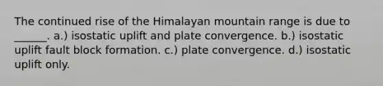 The continued rise of the Himalayan mountain range is due to ______. a.) isostatic uplift and plate convergence. b.) isostatic uplift fault block formation. c.) plate convergence. d.) isostatic uplift only.