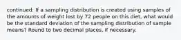 continued: If a sampling distribution is created using samples of the amounts of weight lost by 72 people on this diet, what would be the standard deviation of the sampling distribution of sample means? Round to two decimal places, if necessary.