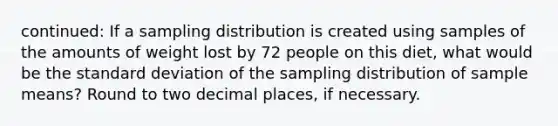 continued: If a sampling distribution is created using samples of the amounts of weight lost by 72 people on this diet, what would be the standard deviation of the sampling distribution of sample means? Round to two decimal places, if necessary.