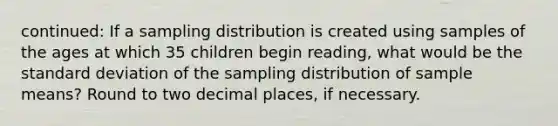 continued: If a sampling distribution is created using samples of the ages at which 35 children begin reading, what would be the standard deviation of the sampling distribution of sample means? Round to two decimal places, if necessary.