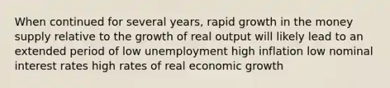 When continued for several years, rapid growth in the money supply relative to the growth of real output will likely lead to an extended period of low unemployment high inflation low nominal interest rates high rates of real economic growth