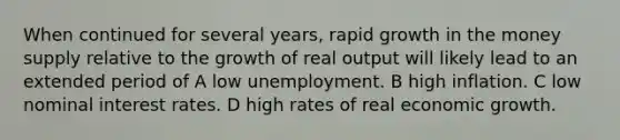 When continued for several years, rapid growth in the money supply relative to the growth of real output will likely lead to an extended period of A low unemployment. B high inflation. C low nominal interest rates. D high rates of real economic growth.