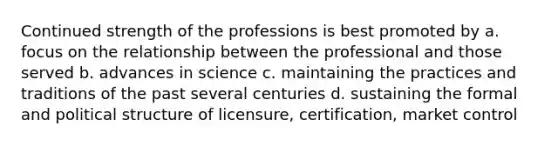 Continued strength of the professions is best promoted by a. focus on the relationship between the professional and those served b. advances in science c. maintaining the practices and traditions of the past several centuries d. sustaining the formal and political structure of licensure, certification, market control