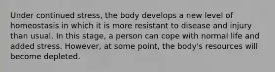 Under continued stress, the body develops a new level of homeostasis in which it is more resistant to disease and injury than usual. In this stage, a person can cope with normal life and added stress. However, at some point, the body's resources will become depleted.