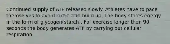 Continued supply of ATP released slowly. Athletes have to pace themselves to avoid lactic acid build up. The body stores energy in the form of glycogen(starch). For exercise longer then 90 seconds the body generates ATP by carrying out cellular respiration.