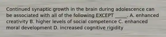 Continued synaptic growth in the brain during adolescence can be associated with all of the following EXCEPT _____. A. enhanced creativity B. higher levels of social competence C. enhanced moral development D. increased cognitive rigidity