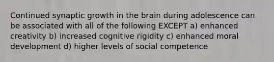 Continued synaptic growth in the brain during adolescence can be associated with all of the following EXCEPT a) enhanced creativity b) increased cognitive rigidity c) enhanced moral development d) higher levels of social competence